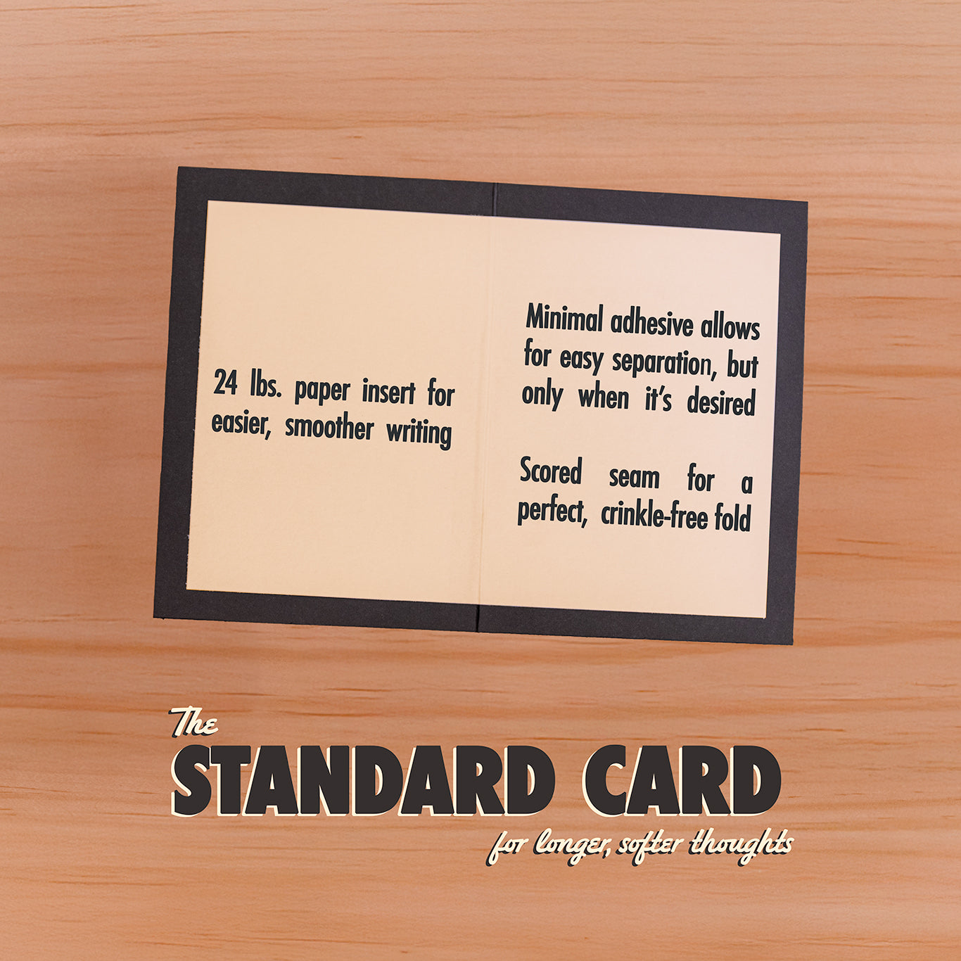 The standard version of our cards come with a perfectly scored fold, and a blank 24 lb. insert for easy, smooth writing.